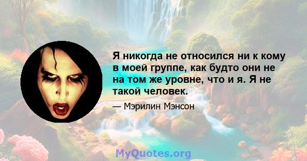 Я никогда не относился ни к кому в моей группе, как будто они не на том же уровне, что и я. Я не такой человек.