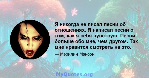 Я никогда не писал песни об отношениях. Я написал песни о том, как я себя чувствую. Песни больше обо мне, чем другом. Так мне нравится смотреть на это.