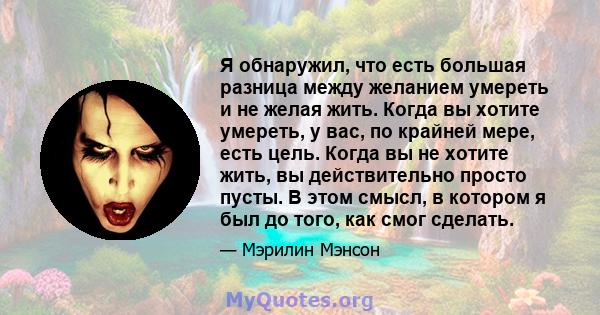 Я обнаружил, что есть большая разница между желанием умереть и не желая жить. Когда вы хотите умереть, у вас, по крайней мере, есть цель. Когда вы не хотите жить, вы действительно просто пусты. В этом смысл, в котором я 