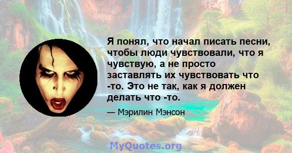 Я понял, что начал писать песни, чтобы люди чувствовали, что я чувствую, а не просто заставлять их чувствовать что -то. Это не так, как я должен делать что -то.