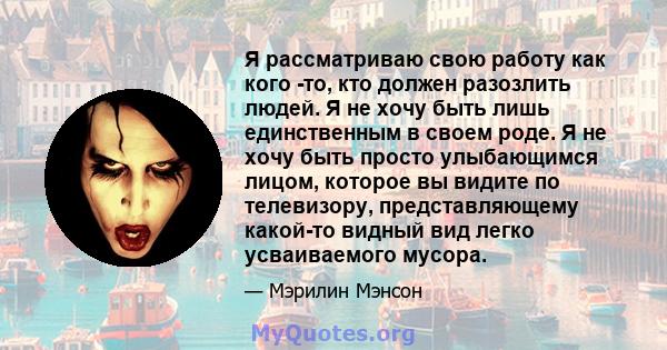 Я рассматриваю свою работу как кого -то, кто должен разозлить людей. Я не хочу быть лишь единственным в своем роде. Я не хочу быть просто улыбающимся лицом, которое вы видите по телевизору, представляющему какой-то