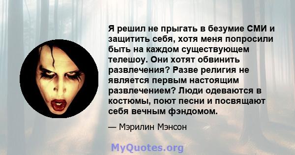 Я решил не прыгать в безумие СМИ и защитить себя, хотя меня попросили быть на каждом существующем телешоу. Они хотят обвинить развлечения? Разве религия не является первым настоящим развлечением? Люди одеваются в