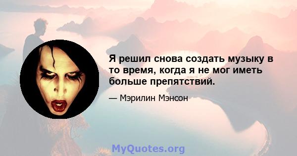 Я решил снова создать музыку в то время, когда я не мог иметь больше препятствий.