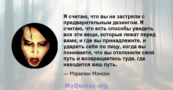 Я считаю, что вы не застряли с предварительным дезингом. Я считаю, что есть способы увидеть все эти вещи, которые лежат перед вами, и где вы принадлежите, и ударить себя по лицу, когда вы понимаете, что вы отклонили