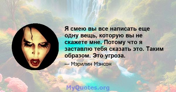 Я смею вы все написать еще одну вещь, которую вы не скажете мне. Потому что я заставлю тебя сказать это. Таким образом. Это угроза.