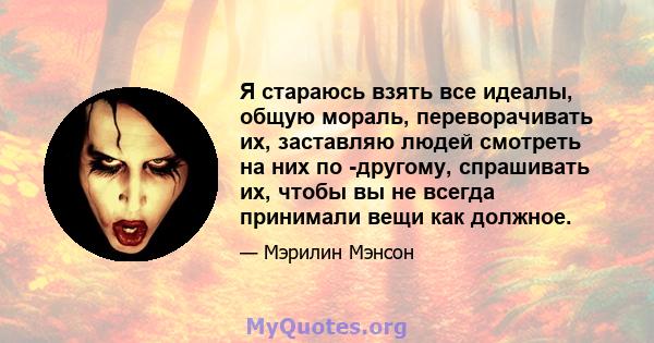 Я стараюсь взять все идеалы, общую мораль, переворачивать их, заставляю людей смотреть на них по -другому, спрашивать их, чтобы вы не всегда принимали вещи как должное.