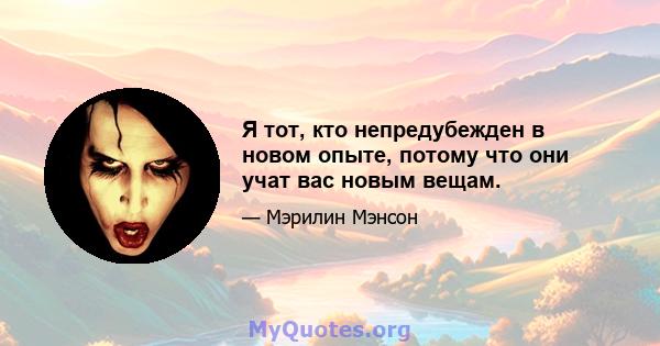 Я тот, кто непредубежден в новом опыте, потому что они учат вас новым вещам.