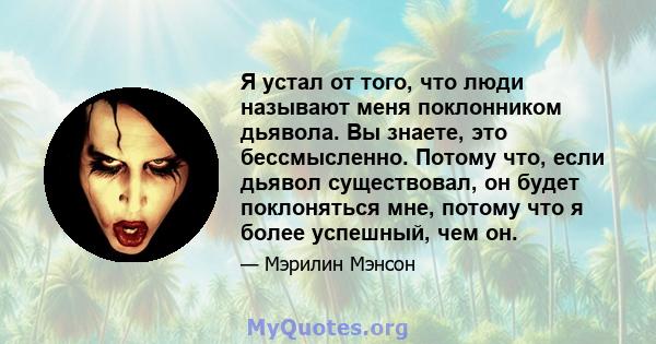 Я устал от того, что люди называют меня поклонником дьявола. Вы знаете, это бессмысленно. Потому что, если дьявол существовал, он будет поклоняться мне, потому что я более успешный, чем он.