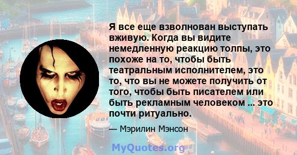 Я все еще взволнован выступать вживую. Когда вы видите немедленную реакцию толпы, это похоже на то, чтобы быть театральным исполнителем, это то, что вы не можете получить от того, чтобы быть писателем или быть рекламным 