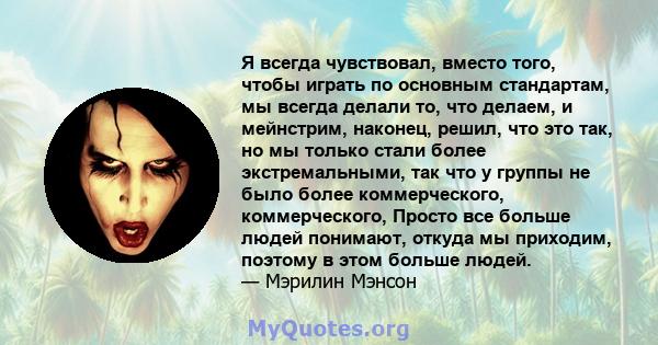 Я всегда чувствовал, вместо того, чтобы играть по основным стандартам, мы всегда делали то, что делаем, и мейнстрим, наконец, решил, что это так, но мы только стали более экстремальными, так что у группы не было более