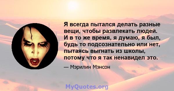 Я всегда пытался делать разные вещи, чтобы развлекать людей. И в то же время, я думаю, я был, будь то подсознательно или нет, пытаясь выгнать из школы, потому что я так ненавидел это.