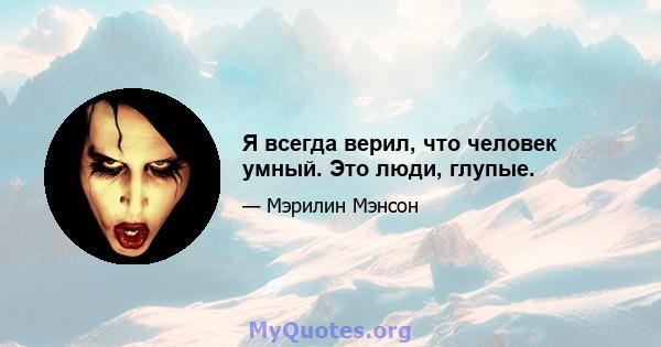 Я всегда верил, что человек умный. Это люди, глупые.