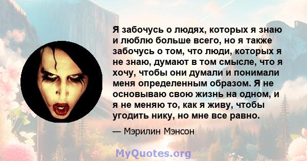 Я забочусь о людях, которых я знаю и люблю больше всего, но я также забочусь о том, что люди, которых я не знаю, думают в том смысле, что я хочу, чтобы они думали и понимали меня определенным образом. Я не основываю