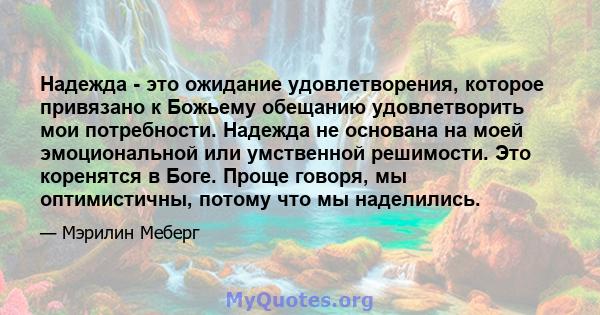 Надежда - это ожидание удовлетворения, которое привязано к Божьему обещанию удовлетворить мои потребности. Надежда не основана на моей эмоциональной или умственной решимости. Это коренятся в Боге. Проще говоря, мы