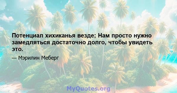 Потенциал хихиканья везде; Нам просто нужно замедляться достаточно долго, чтобы увидеть это.