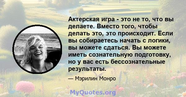 Актерская игра - это не то, что вы делаете. Вместо того, чтобы делать это, это происходит. Если вы собираетесь начать с логики, вы можете сдаться. Вы можете иметь сознательную подготовку, но у вас есть бессознательные