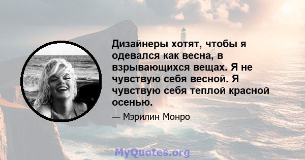 Дизайнеры хотят, чтобы я одевался как весна, в взрывающихся вещах. Я не чувствую себя весной. Я чувствую себя теплой красной осенью.