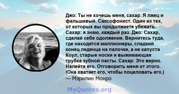 Джо: Ты не хочешь меня, сахар. Я лжец и фальшивый. Саксофонист. Один из тех, от которых вы продолжаете убежать. Сахар: я знаю, каждый раз. Джо: Сахар, сделай себе одолжение. Вернитесь туда, где находятся миллионеры,