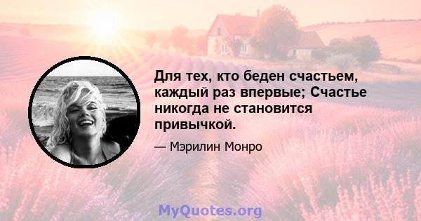 Для тех, кто беден счастьем, каждый раз впервые; Счастье никогда не становится привычкой.