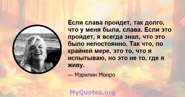 Если слава пройдет, так долго, что у меня была, слава. Если это пройдет, я всегда знал, что это было непостоянно. Так что, по крайней мере, это то, что я испытываю, но это не то, где я живу.