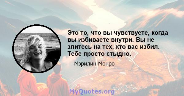 Это то, что вы чувствуете, когда вы избиваете внутри. Вы не злитесь на тех, кто вас избил. Тебе просто стыдно.