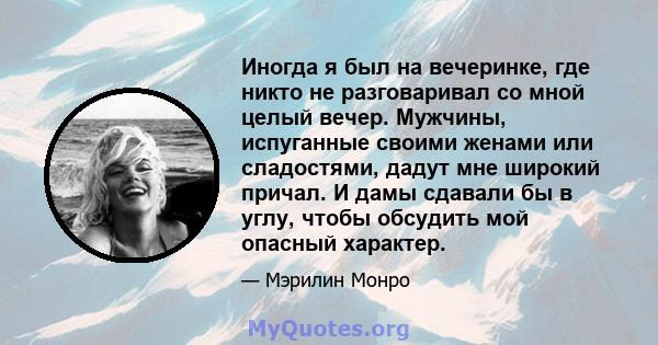 Иногда я был на вечеринке, где никто не разговаривал со мной целый вечер. Мужчины, испуганные своими женами или сладостями, дадут мне широкий причал. И дамы сдавали бы в углу, чтобы обсудить мой опасный характер.