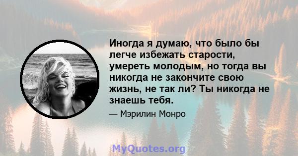 Иногда я думаю, что было бы легче избежать старости, умереть молодым, но тогда вы никогда не закончите свою жизнь, не так ли? Ты никогда не знаешь тебя.