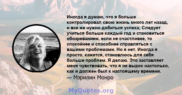 Иногда я думаю, что я больше контролировал свою жизнь много лет назад, и все же нужно добиться успеха; Следует учиться больше каждый год и становиться обозреванием, если не счастливее, то спокойнее и способнее