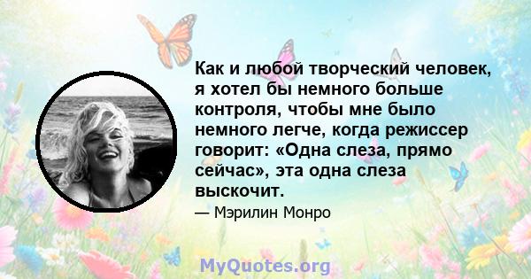 Как и любой творческий человек, я хотел бы немного больше контроля, чтобы мне было немного легче, когда режиссер говорит: «Одна слеза, прямо сейчас», эта одна слеза выскочит.