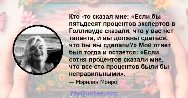 Кто -то сказал мне: «Если бы пятьдесят процентов экспертов в Голливуде сказали, что у вас нет таланта, и вы должны сдаться, что бы вы сделали?» Мой ответ был тогда и остается: «Если сотня процентов сказали мне, что все