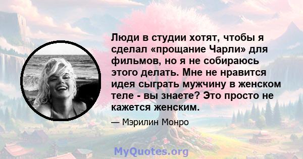 Люди в студии хотят, чтобы я сделал «прощание Чарли» для фильмов, но я не собираюсь этого делать. Мне не нравится идея сыграть мужчину в женском теле - вы знаете? Это просто не кажется женским.