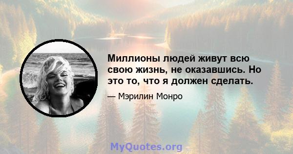 Миллионы людей живут всю свою жизнь, не оказавшись. Но это то, что я должен сделать.