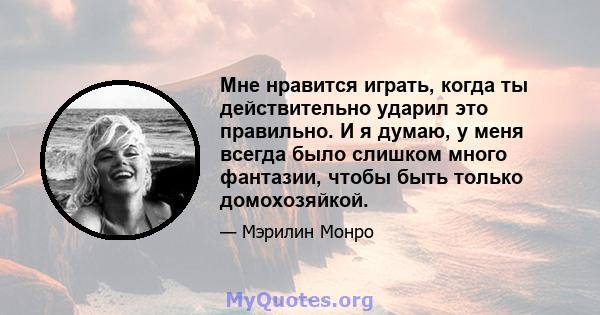 Мне нравится играть, когда ты действительно ударил это правильно. И я думаю, у меня всегда было слишком много фантазии, чтобы быть только домохозяйкой.