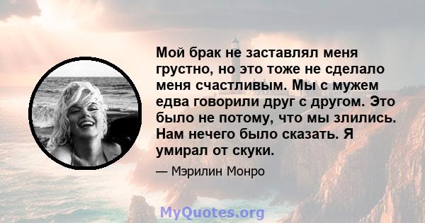 Мой брак не заставлял меня грустно, но это тоже не сделало меня счастливым. Мы с мужем едва говорили друг с другом. Это было не потому, что мы злились. Нам нечего было сказать. Я умирал от скуки.