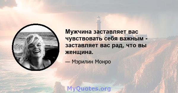 Мужчина заставляет вас чувствовать себя важным - заставляет вас рад, что вы женщина.