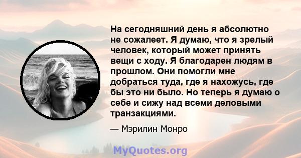 На сегодняшний день я абсолютно не сожалеет. Я думаю, что я зрелый человек, который может принять вещи с ходу. Я благодарен людям в прошлом. Они помогли мне добраться туда, где я нахожусь, где бы это ни было. Но теперь