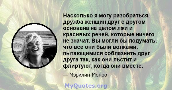 Насколько я могу разобраться, дружба женщин друг с другом основана на целом лжи и красивых речей, которые ничего не значат. Вы могли бы подумать, что все они были волками, пытающимися соблазнить друг друга так, как они