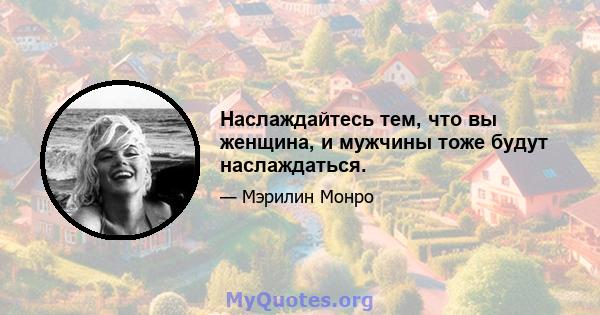 Наслаждайтесь тем, что вы женщина, и мужчины тоже будут наслаждаться.