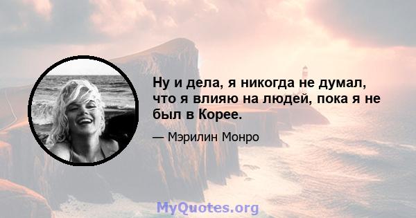 Ну и дела, я никогда не думал, что я влияю на людей, пока я не был в Корее.