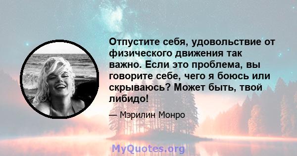 Отпустите себя, удовольствие от физического движения так важно. Если это проблема, вы говорите себе, чего я боюсь или скрываюсь? Может быть, твой либидо!