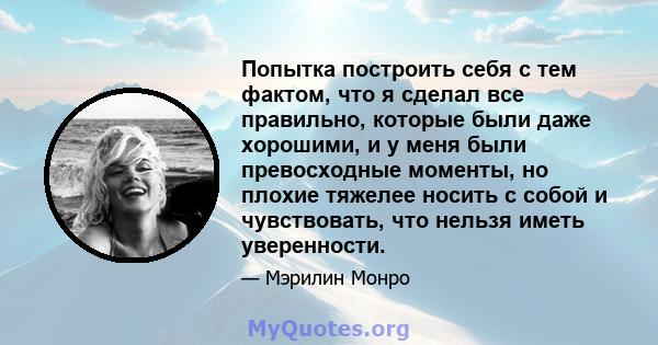 Попытка построить себя с тем фактом, что я сделал все правильно, которые были даже хорошими, и у меня были превосходные моменты, но плохие тяжелее носить с собой и чувствовать, что нельзя иметь уверенности.