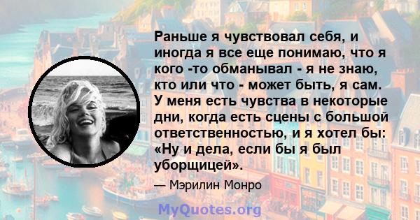 Раньше я чувствовал себя, и иногда я все еще понимаю, что я кого -то обманывал - я не знаю, кто или что - может быть, я сам. У меня есть чувства в некоторые дни, когда есть сцены с большой ответственностью, и я хотел