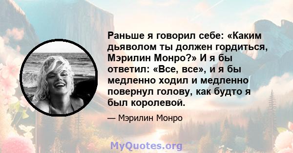 Раньше я говорил себе: «Каким дьяволом ты должен гордиться, Мэрилин Монро?» И я бы ответил: «Все, все», и я бы медленно ходил и медленно повернул голову, как будто я был королевой.