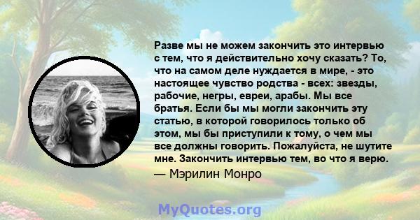 Разве мы не можем закончить это интервью с тем, что я действительно хочу сказать? То, что на самом деле нуждается в мире, - это настоящее чувство родства - всех: звезды, рабочие, негры, евреи, арабы. Мы все братья. Если 