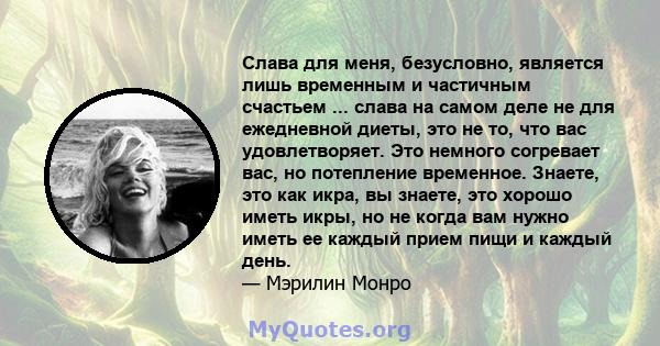 Слава для меня, безусловно, является лишь временным и частичным счастьем ... слава на самом деле не для ежедневной диеты, это не то, что вас удовлетворяет. Это немного согревает вас, но потепление временное. Знаете, это 