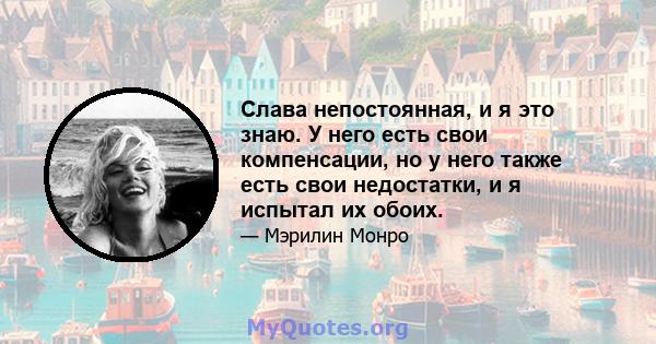 Слава непостоянная, и я это знаю. У него есть свои компенсации, но у него также есть свои недостатки, и я испытал их обоих.