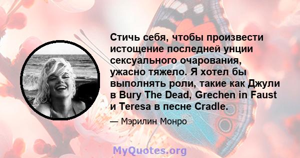 Стичь себя, чтобы произвести истощение последней унции сексуального очарования, ужасно тяжело. Я хотел бы выполнять роли, такие как Джули в Bury The Dead, Grechen in Faust и Teresa в песне Cradle.