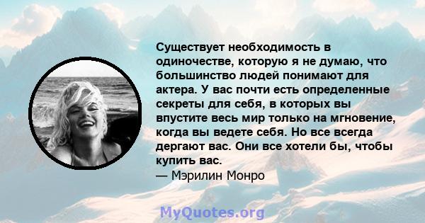 Существует необходимость в одиночестве, которую я не думаю, что большинство людей понимают для актера. У вас почти есть определенные секреты для себя, в которых вы впустите весь мир только на мгновение, когда вы ведете