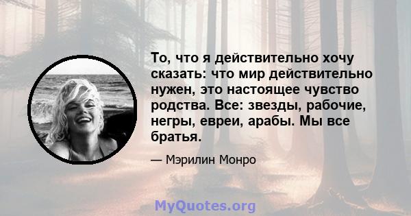 То, что я действительно хочу сказать: что мир действительно нужен, это настоящее чувство родства. Все: звезды, рабочие, негры, евреи, арабы. Мы все братья.