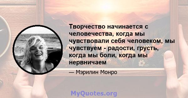 Творчество начинается с человечества, когда мы чувствовали себя человеком, мы чувствуем - радости, грусть, когда мы боли, когда мы нервничаем